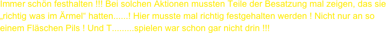 Immer schön festhalten !!! Bei solchen Aktionen mussten Teile der Besatzung mal zeigen, das sie „richtig was im Ärmel“ hatten......! Hier musste mal richtig festgehalten werden ! Nicht nur an so 
einem Fläschen Pils ! Und T.........spielen war schon gar nicht drin !!!