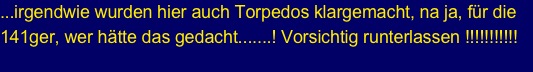 ...irgendwie wurden hier auch Torpedos klargemacht, na ja, für die 141ger, wer hätte das gedacht.......! Vorsichtig runterlassen !!!!!!!!!!!