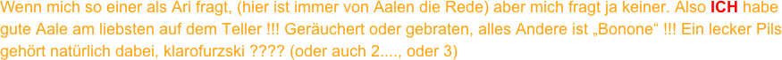 Wenn mich so einer als Ari fragt, (hier ist immer von Aalen die Rede) aber mich fragt ja keiner. Also ICH habe gute Aale am liebsten auf dem Teller !!! Geräuchert oder gebraten, alles Andere ist „Bonone“ !!! Ein lecker Pils  gehört natürlich dabei, klarofurzski ???? (oder auch 2...., oder 3)