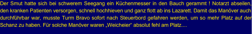 Der Smut hatte sich bei schwerem Seegang ein Küchenmesser in den Bauch gerammt ! Notarzt abseilen, den kranken Patienten versorgen, schnell hochhieven und ganz flott ab ins Lazarett. Damit das Manöver auch 
durchführbar war, musste Turm Bravo sofort nach Steuerbord gefahren werden, um so mehr Platz auf der Schanz zu haben. Für solche Manöver waren „Weicheier“ absolut fehl am Platz....