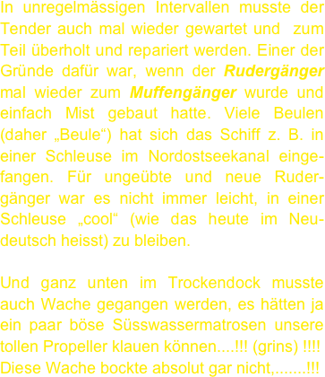In unregelmässigen Intervallen musste der Tender auch mal wieder gewartet und  zum Teil überholt und repariert werden. Einer der Gründe dafür war, wenn der Rudergänger mal wieder zum Muffengänger wurde und einfach Mist gebaut hatte. Viele Beulen (daher „Beule“) hat sich das Schiff z. B. in einer Schleuse im Nordostseekanal einge- fangen. Für ungeübte und neue Ruder- gänger war es nicht immer leicht, in einer Schleuse „cool“ (wie das heute im Neu-deutsch heisst) zu bleiben. 

Und ganz unten im Trockendock musste auch Wache gegangen werden, es hätten ja ein paar böse Süsswassermatrosen unsere tollen Propeller klauen können....!!! (grins) !!!!
Diese Wache bockte absolut gar nicht,.......!!!
