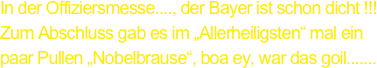 In der Offiziersmesse...., der Bayer ist schon dicht !!!
Zum Abschluss gab es im „Allerheiligsten“ mal ein
paar Pullen „Nobelbrause“, boa ey, war das goil.......