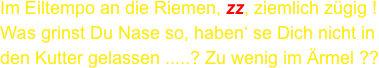 Im Eiltempo an die Riemen, zz, ziemlich zügig !
Was grinst Du Nase so, haben‘ se Dich nicht in
den Kutter gelassen .....? Zu wenig im Ärmel ??