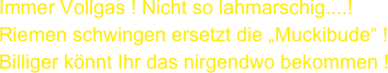 Immer Vollgas ! Nicht so lahmarschig....! Riemen schwingen ersetzt die „Muckibude“ !
Billiger könnt Ihr das nirgendwo bekommen !