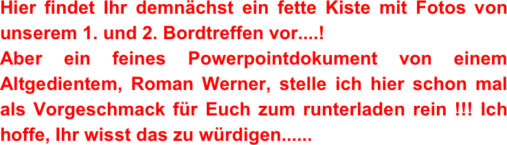 Hier findet Ihr demnächst ein fette Kiste mit Fotos von unserem 1. und 2. Bordtreffen vor....! 
Aber ein feines Powerpointdokument von einem Altgedientem, Roman Werner, stelle ich hier schon mal als Vorgeschmack für Euch zum runterladen rein !!! Ich hoffe, Ihr wisst das zu würdigen......
