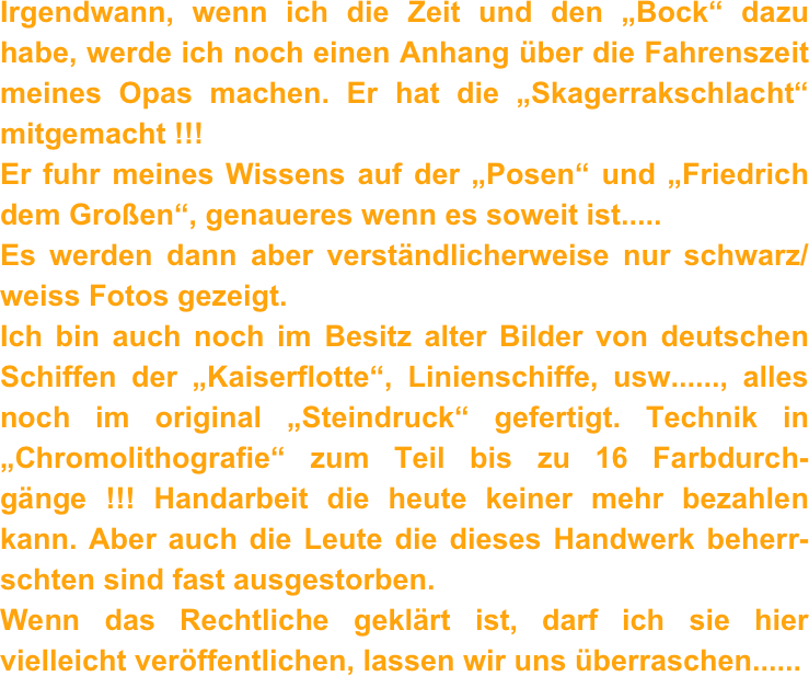 Irgendwann, wenn ich die Zeit und den „Bock“ dazu habe, werde ich noch einen Anhang über die Fahrenszeit meines Opas machen. Er hat die „Skagerrakschlacht“ mitgemacht !!! 
Er fuhr meines Wissens auf der „Posen“ und „Friedrich dem Großen“, genaueres wenn es soweit ist.....
Es werden dann aber verständlicherweise nur schwarz/weiss Fotos gezeigt.
Ich bin auch noch im Besitz alter Bilder von deutschen Schiffen der „Kaiserflotte“, Linienschiffe, usw......, alles noch im original „Steindruck“ gefertigt. Technik in „Chromolithografie“ zum Teil bis zu 16 Farbdurch-gänge !!! Handarbeit die heute keiner mehr bezahlen kann. Aber auch die Leute die dieses Handwerk beherr-schten sind fast ausgestorben.
Wenn das Rechtliche geklärt ist, darf ich sie hier vielleicht veröffentlichen, lassen wir uns überraschen......