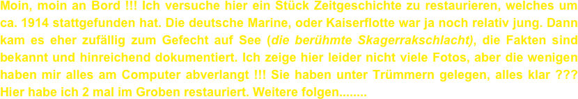 Moin, moin an Bord !!! Ich versuche hier ein Stück Zeitgeschichte zu restaurieren, welches um ca. 1914 stattgefunden hat. Die deutsche Marine, oder Kaiserflotte war ja noch relativ jung. Dann kam es eher zufällig zum Gefecht auf See (die berühmte Skagerrakschlacht), die Fakten sind bekannt und hinreichend dokumentiert. Ich zeige hier leider nicht viele Fotos, aber die wenigen haben mir alles am Computer abverlangt !!! Sie haben unter Trümmern gelegen, alles klar ??? Hier habe ich 2 mal im Groben restauriert. Weitere folgen........