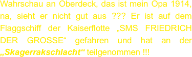 Wahrschau an Oberdeck, das ist mein Opa 1914, na, sieht er nicht gut aus ??? Er ist auf dem Flaggschiff der Kaiserflotte „SMS FRIEDRICH DER GROSSE“ gefahren und hat an der „Skagerrakschlacht“ teilgenommen !!!