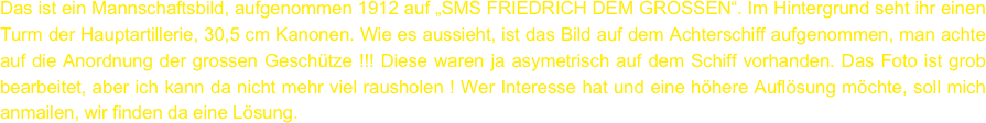 Das ist ein Mannschaftsbild, aufgenommen 1912 auf „SMS FRIEDRICH DEM GROSSEN“. Im Hintergrund seht ihr einen  Turm der Hauptartillerie, 30,5 cm Kanonen. Wie es aussieht, ist das Bild auf dem Achterschiff aufgenommen, man achte auf die Anordnung der grossen Geschütze !!! Diese waren ja asymetrisch auf dem Schiff vorhanden. Das Foto ist grob bearbeitet, aber ich kann da nicht mehr viel rausholen ! Wer Interesse hat und eine höhere Auflösung möchte, soll mich anmailen, wir finden da eine Lösung.
