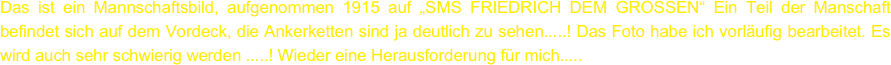 Das ist ein Mannschaftsbild, aufgenommen 1915 auf „SMS FRIEDRICH DEM GROSSEN“ Ein Teil der Manschaft befindet sich auf dem Vordeck, die Ankerketten sind ja deutlich zu sehen.....! Das Foto habe ich vorläufig bearbeitet. Es wird auch sehr schwierig werden .....! Wieder eine Herausforderung für mich.....
