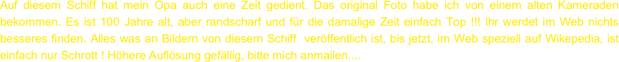 Auf diesem Schiff hat mein Opa auch eine Zeit gedient. Das original Foto habe ich von einem alten Kameraden bekommen. Es ist 100 Jahre alt, aber randscharf und für die damalige Zeit einfach Top !!! Ihr werdet im Web nichts besseres finden. Alles was an Bildern von diesem Schiff  veröffentlich ist, bis jetzt, im Web speziell auf Wikepedia, ist einfach nur Schrott ! Höhere Auflösung gefällig, bitte mich anmailen....

