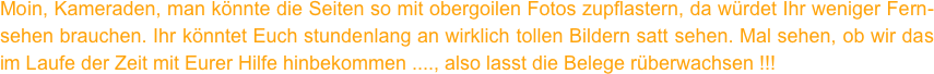 Moin, Kameraden, man könnte die Seiten so mit obergoilen Fotos zupflastern, da würdet Ihr weniger Fern- sehen brauchen. Ihr könntet Euch stundenlang an wirklich tollen Bildern satt sehen. Mal sehen, ob wir das im Laufe der Zeit mit Eurer Hilfe hinbekommen ...., also lasst die Belege rüberwachsen !!!