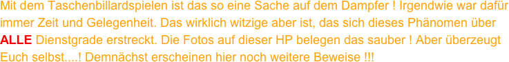 Mit dem Taschenbillardspielen ist das so eine Sache auf dem Dampfer ! Irgendwie war dafür immer Zeit und Gelegenheit. Das wirklich witzige aber ist, das sich dieses Phänomen über ALLE Dienstgrade erstreckt. Die Fotos auf dieser HP belegen das sauber ! Aber überzeugt Euch selbst....! Demnächst erscheinen hier noch weitere Beweise !!!