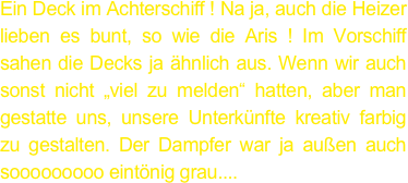 Ein Deck im Achterschiff ! Na ja, auch die Heizer lieben es bunt, so wie die Aris ! Im Vorschiff sahen die Decks ja ähnlich aus. Wenn wir auch sonst nicht „viel zu melden“ hatten, aber man gestatte uns, unsere Unterkünfte kreativ farbig zu gestalten. Der Dampfer war ja außen auch sooooooooo eintönig grau....